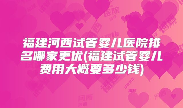 福建河西试管婴儿医院排名哪家更优(福建试管婴儿费用大概要多少钱)