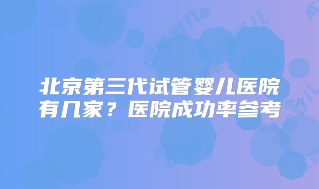 北京第三代试管婴儿医院有几家？医院成功率参考