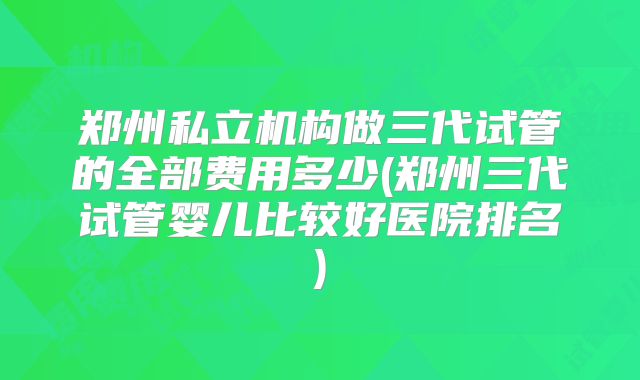 郑州私立机构做三代试管的全部费用多少(郑州三代试管婴儿比较好医院排名)