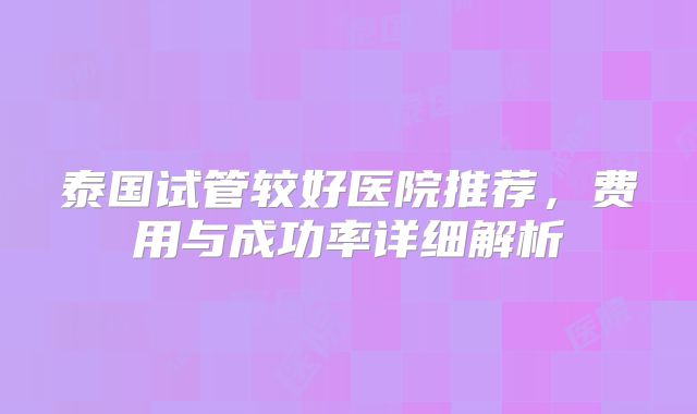 泰国试管较好医院推荐，费用与成功率详细解析