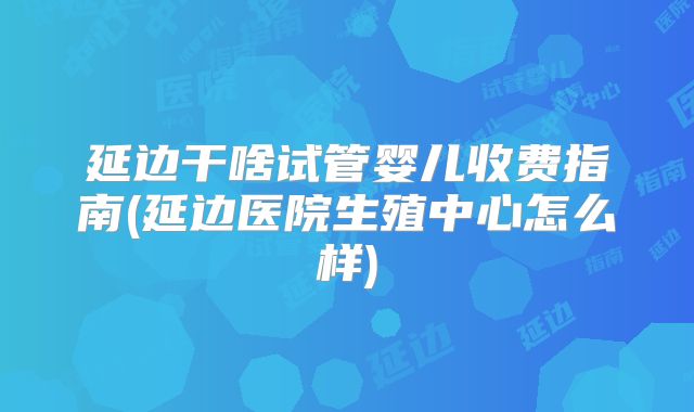 延边干啥试管婴儿收费指南(延边医院生殖中心怎么样)
