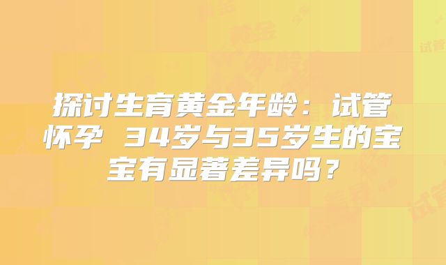 探讨生育黄金年龄：试管怀孕 34岁与35岁生的宝宝有显著差异吗？