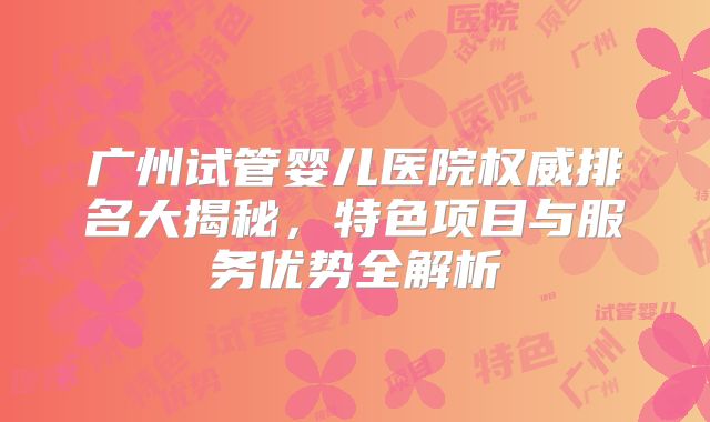 广州试管婴儿医院权威排名大揭秘,特色项目与服务优势全解析