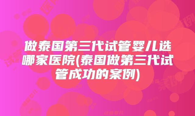 做泰国第三代试管婴儿选哪家医院(泰国做第三代试管成功的案例)