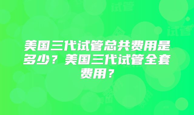 美国三代试管总共费用是多少？美国三代试管全套费用？
