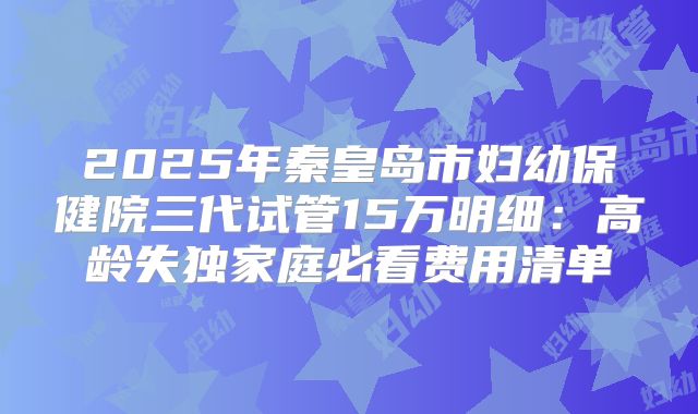2025年秦皇岛市妇幼保健院三代试管15万明细：高龄失独家庭必看费用清单