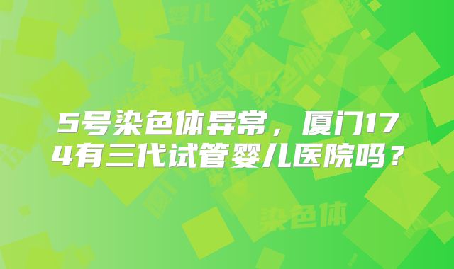 5号染色体异常，厦门174有三代试管婴儿医院吗？