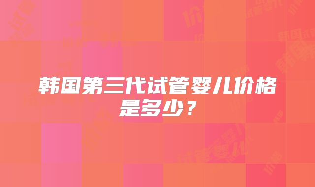 韩国第三代试管婴儿价格是多少？