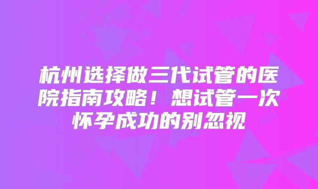 杭州选择做三代试管的医院指南攻略!想试管一次怀孕成功的别忽视