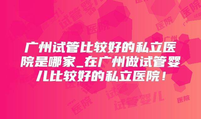 广州试管比较好的私立医院是哪家_在广州做试管婴儿比较好的私立医院！