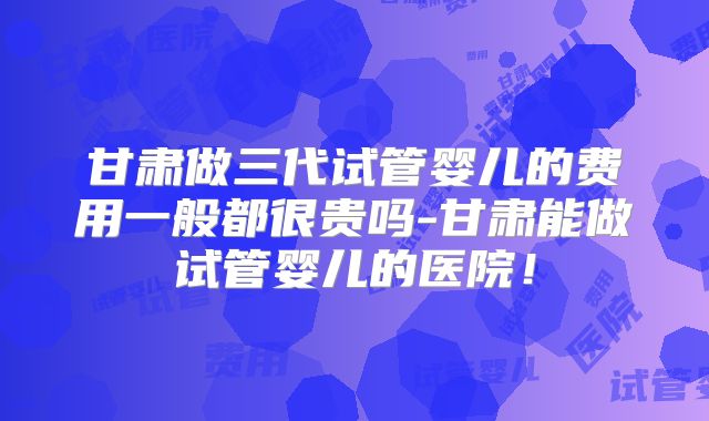 甘肃做三代试管婴儿的费用一般都很贵吗-甘肃能做试管婴儿的医院！