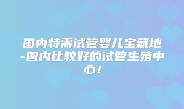 国内特需试管婴儿宝藏地-国内比较好的试管生殖中心！