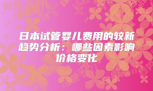 日本试管婴儿费用的较新趋势分析：哪些因素影响价格变化