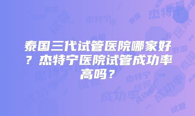泰国三代试管医院哪家好？杰特宁医院试管成功率高吗？
