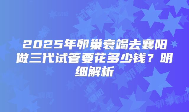 2025年卵巢衰竭去襄阳做三代试管要花多少钱?明细解析