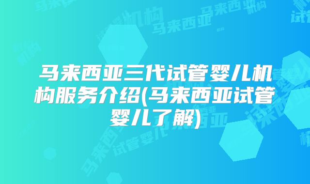 马来西亚三代试管婴儿机构服务介绍(马来西亚试管婴儿了解)