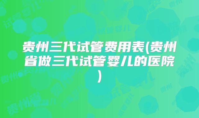 贵州三代试管费用表(贵州省做三代试管婴儿的医院)