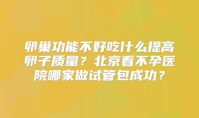 卵巢功能不好吃什么提高卵子质量？北京看不孕医院哪家做试管包成功？