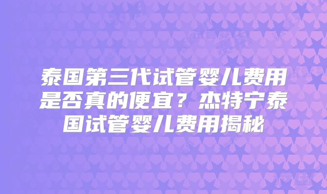 泰国第三代试管婴儿费用是否真的便宜？杰特宁泰国试管婴儿费用揭秘