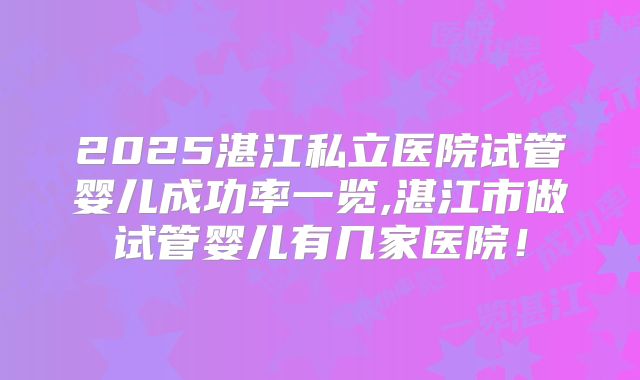 2025湛江私立医院试管婴儿成功率一览,湛江市做试管婴儿有几家医院!