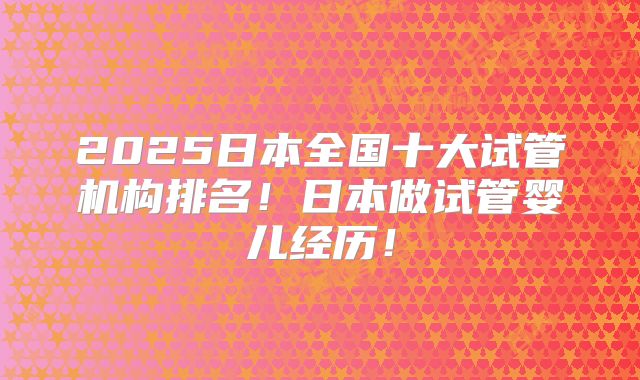 2025日本全国十大试管机构排名！日本做试管婴儿经历！