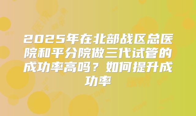 2025年在北部战区总医院和平分院做三代试管的成功率高吗？如何提升成功率