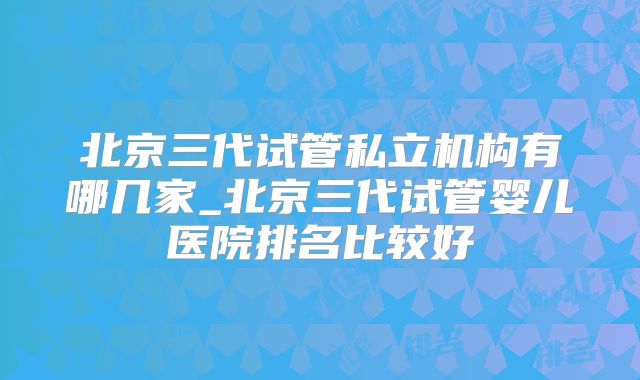 北京三代试管私立机构有哪几家_北京三代试管婴儿医院排名比较好