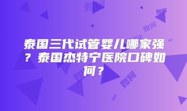 泰国三代试管婴儿哪家强？泰国杰特宁医院口碑如何？