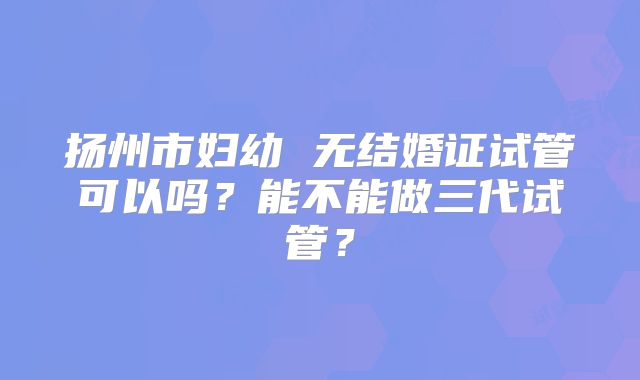 扬州市妇幼 无结婚证试管可以吗？能不能做三代试管？