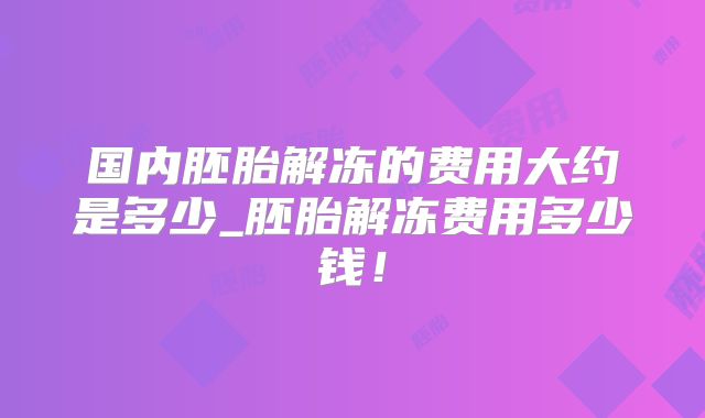 国内胚胎解冻的费用大约是多少_胚胎解冻费用多少钱!