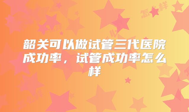 韶关可以做试管三代医院成功率，试管成功率怎么样