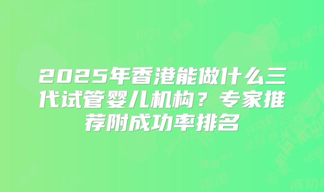2025年香港能做什么三代试管婴儿机构？专家推荐附成功率排名