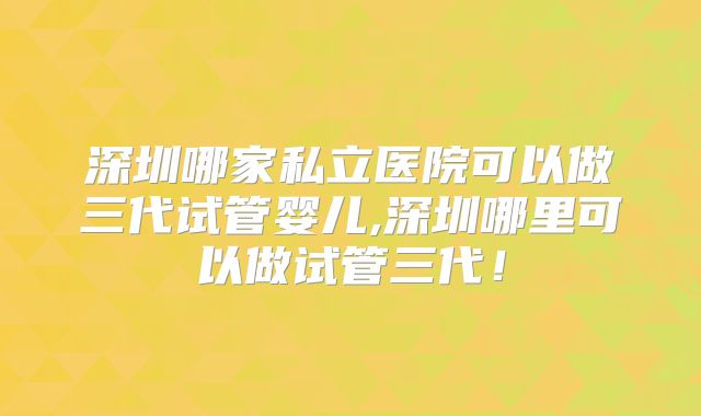 深圳哪家私立医院可以做三代试管婴儿,深圳哪里可以做试管三代!