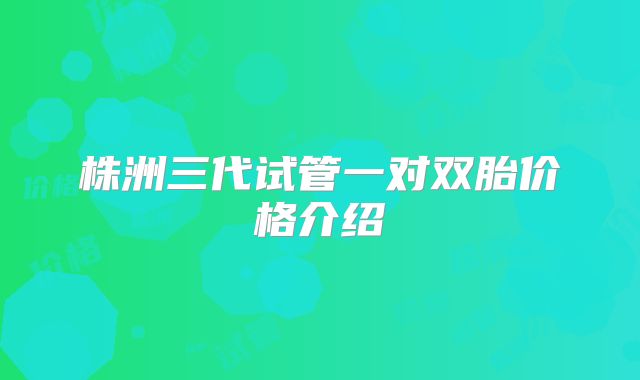 株洲三代试管一对双胎价格介绍