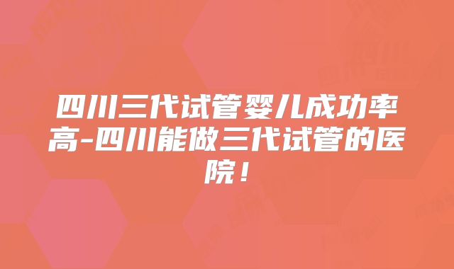 四川三代试管婴儿成功率高-四川能做三代试管的医院！