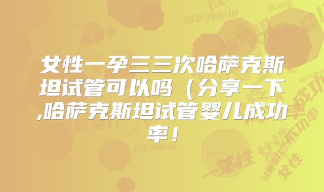 女性一孕三三次哈萨克斯坦试管可以吗（分享一下,哈萨克斯坦试管婴儿成功率！