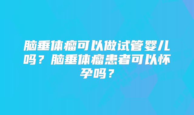 脑垂体瘤可以做试管婴儿吗?脑垂体瘤患者可以怀孕吗?