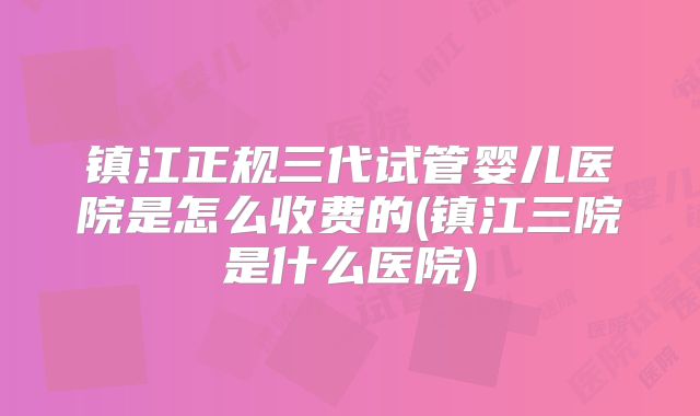 镇江正规三代试管婴儿医院是怎么收费的(镇江三院是什么医院)