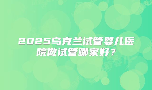 2025乌克兰试管婴儿医院做试管哪家好?