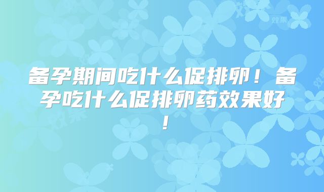 备孕期间吃什么促排卵!备孕吃什么促排卵药效果好!