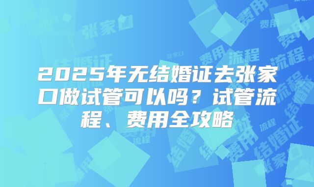 2025年无结婚证去张家口做试管可以吗？试管流程、费用全攻略
