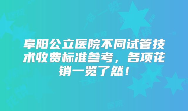 阜阳公立医院不同试管技术收费标准参考,各项花销一览了然!