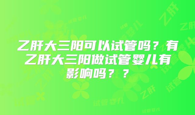 乙肝大三阳可以试管吗？有乙肝大三阳做试管婴儿有影响吗？？
