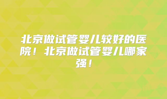 北京做试管婴儿较好的医院！北京做试管婴儿哪家强！