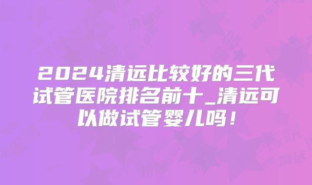 2024清远比较好的三代试管医院排名前十_清远可以做试管婴儿吗!