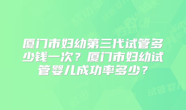 厦门市妇幼第三代试管多少钱一次?厦门市妇幼试管婴儿成功率多少?