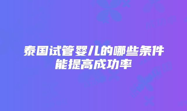 泰国试管婴儿的哪些条件能提高成功率
