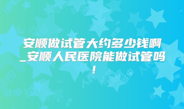安顺做试管大约多少钱啊_安顺人民医院能做试管吗!
