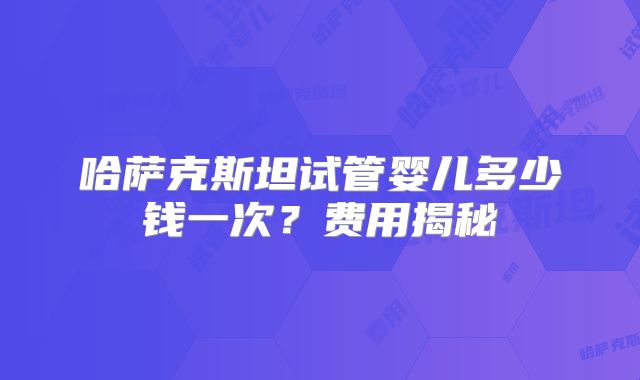 哈萨克斯坦试管婴儿多少钱一次?费用揭秘