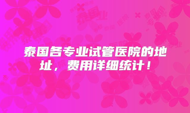 泰国各专业试管医院的地址,费用详细统计!